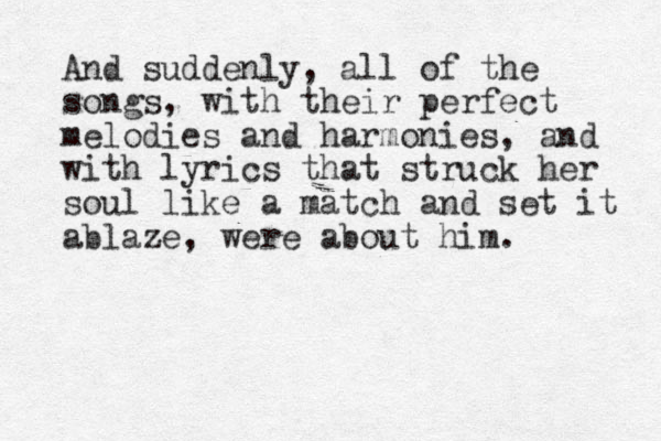 And suddenly, all of the songs, with their perfect melodies and harmonies, and with lyrics that struck her soul like a match and set it ablaze, were about him.