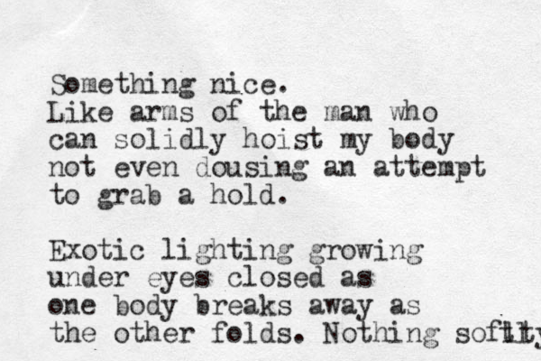 Something nice. Like arms of the man who can solidly hoist my body not even dousing an attempt to grab a hold. Exotic lighting growing under eyes closed as one body breaks away as the other folds. Nothing soflty tl 