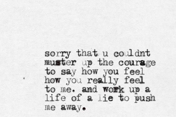 sorry that u couldnt muster up the coursge a a to say how you feel how you really feel to me. and work up a life of a lie to push me away.