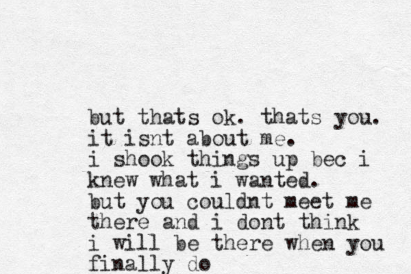 but thats ok. thats you. it isnt about me. i shook things up bec i knew what i wanted. but you couldnt meet me there and i dont think i will be there when you finally do