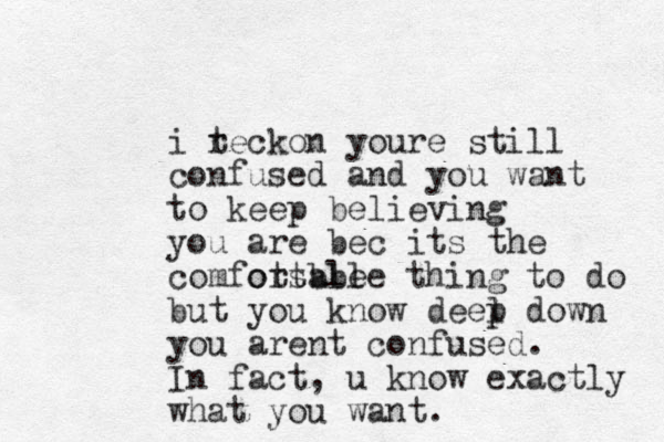 i tecko r n youre still confused and you want to keep believing you are bec its the comfotsble ortable thing to do but you know deel p down you arent confused. In fact, u know exactly what you want.