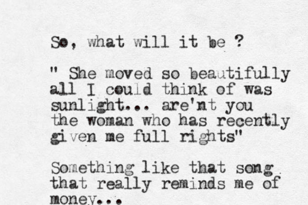 So, what will it be ? " She moved so beautifully all I could think of was sunlight... are'nt you the woman who has recently given me full rights" Something like that song that really reminds me of money...