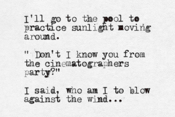 I'll go to the pool to practice sunlight moving around. " Don't I know you from the cinematographers party?" I said, who am I to blow against the wind...