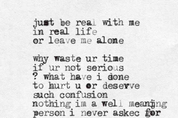 just be real with me in real life or leave me alone why waste ur time if ur not serious ? what have i sone d to hurt u or desev rve such confusion nothing im a well meanjng i person i never askec g for 