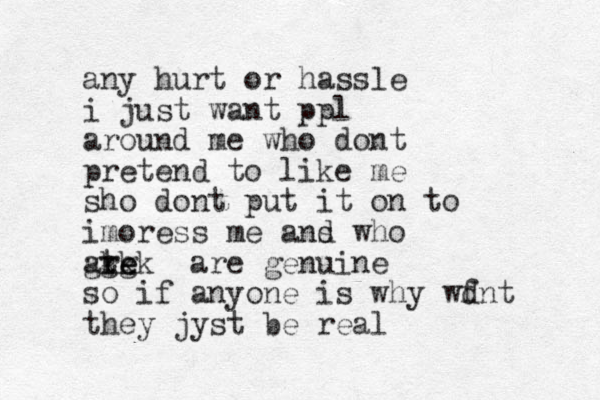 any hurt or hassle i just want ppl around me who dont pretend to like me sho dont put it on to imoress me ans d who ate re ggg kkk are genuine so if anyone is why wf dnt they jyst be real