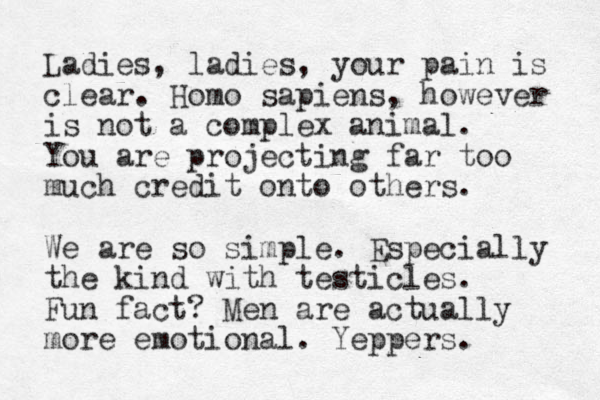Ladies, ladies, your pain is clear. Homo sapiens, however is not a complex animal. You are projecting far too much credit onto others. We are so simple. Especially the kind with testicles. Fun fact? Men are actually more emotional. Yeppers.