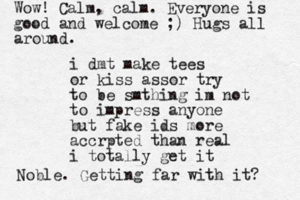 i dmt make tees or kiss assor try to be smthing im not to impress anyone but fake ids more accrpted than real i totally get it Noble. Getting far with it? Wow! Calm, calm. Everyone is good and welcome ;) Hugs all around. 