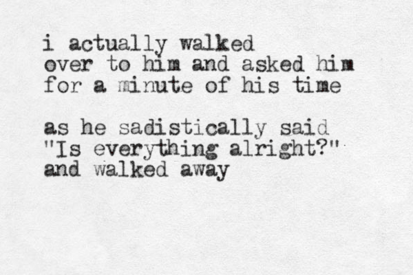 i actually walked over to him and asked him for a minute of his time as he sadistically said "Is everything alright?" and walked away