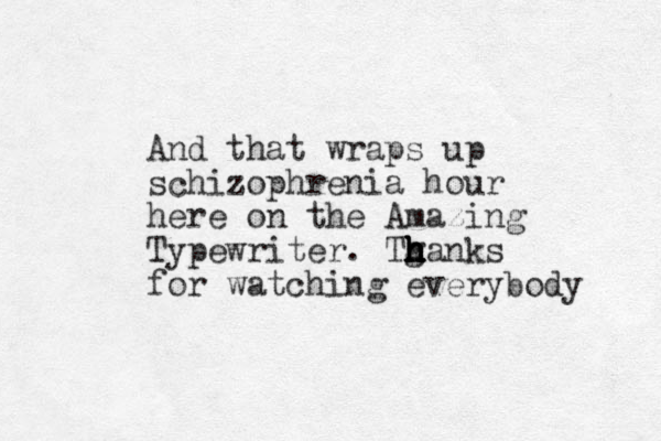 And that wraps up schizophrenia hour here on the Amazing Typewriter. Tga h h h h h h h nks for watching everybody 