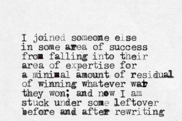 I joined someone else in some area of success from falling into their area of expertise for a minimal amount of residual of winning whatever wat r r r they won; and now I am stuck under some leftover before and after rewriting 