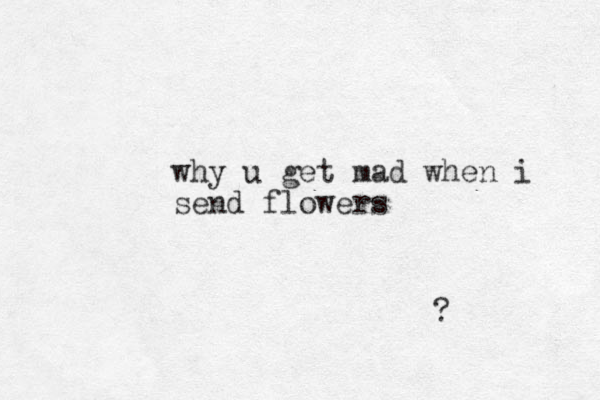why u get mad when i send flowers ?