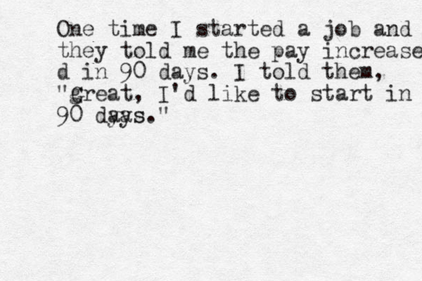 One time I started a job and they told me the pay increase d in 90 days. I told them, "g Great, I'd like to start in 90 dyas." ays
