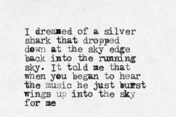 I dreamed of a silver shark that dropped down at the sky edge back into the running sky. It told me that when you began to hear the music he just burst wings up into the sky for me 
