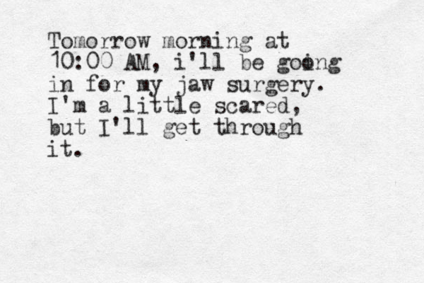 Tomorrow morning at 10:00 AM, i'll be goong i in for my jaw surgery. I'm a little scared, but I'll get through it. 