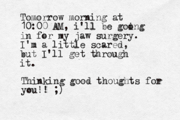 Tomorrow morning at 10:00 AM, i'll be goong i in for my jaw surgery. I'm a little scared, but I'll get through it. Thinking good thoughts for you!! ;)