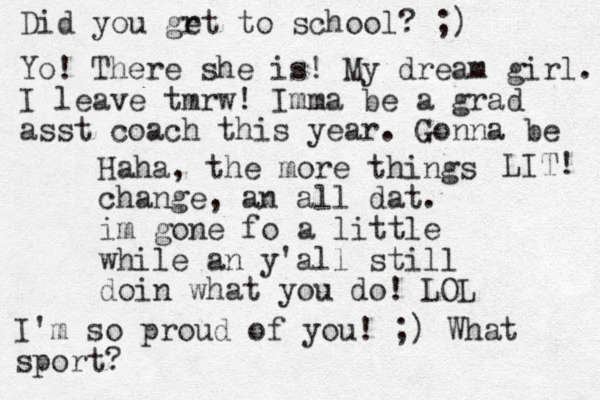 Haha, the more things change, an all dat. im gone fo a little while an y'all still doin what you do! LOL Did you grt to e school? ;) Yo! There she is! My dream girl. I leave tmrw! Imma be a grad asst coach this year. Gonna be LIT! I'm so proud of you! ;) What sport?