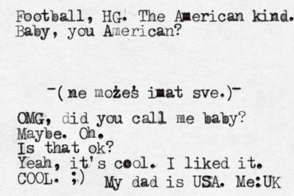 ne mozes ' ' imat sve. ( ) Football, HG. The American kind. Baby, you American? - - OMG, did you call me baby? Maybe. Oh. Is that ok? Yeah, it's cool. I liked it. COOL. ;) My dad is USA. Me:UK 
