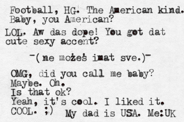 ne mozes ' ' imat sve. ( ) Football, HG. The American kind. Baby, you American? - - OMG, did you call me baby? Maybe. Oh. Is that ok? Yeah, it's cool. I liked it. COOL. ;) My dad is USA. Me:UK LOL. Aw das dope! You got dat cute sexy accent?