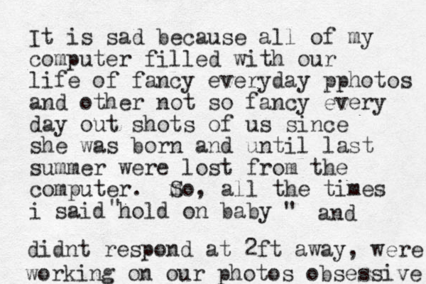 It is sad because all of my computer filled with our lif e of fancy everyday pphotos and other not so fancy every day out shots of us since she was born and until last summer were lost from the computer. m So, all the times i said hold on baby " " and didnt respond at 2ft away, were working on our photos obsessive 