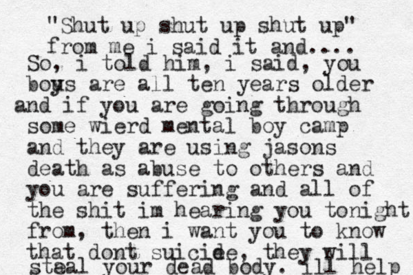 So, i told him, i said, you bou y ys are all ten years older nd a if you are going through some wierd mental boy camp and they are using jasons death as abuse to others and you are suffering and all of the shit im hearing you tonight from, then i want you to know that dont suicie de, they will g sta eal your dead body. ill help "Shut up shut up shut up" from me i said it and.... 