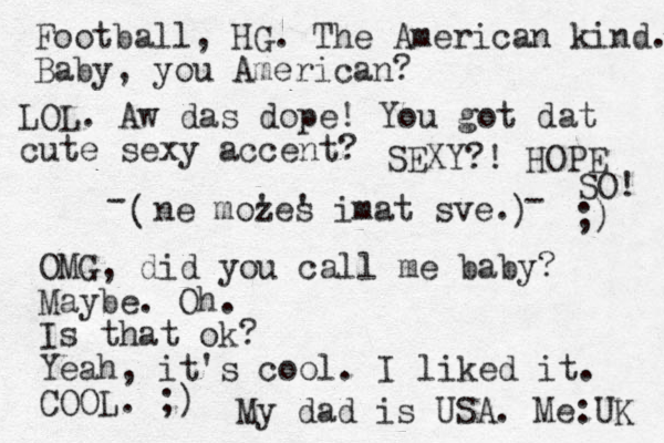 ne mozes ' ' imat sve. ( ) Football, HG. The American kind. Baby, you American? - - OMG, did you call me baby? Maybe. Oh. Is that ok? Yeah, it's cool. I liked it. COOL. ;) My dad is USA. Me:UK LOL. Aw das dope! You got dat cute sexy accent? SEXY?! HOPE SO! ;) 