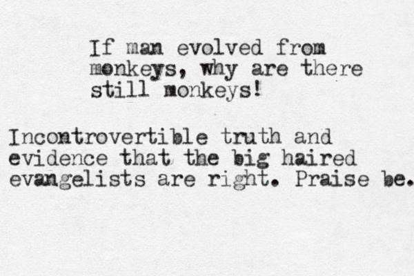If man evolved from monkeys, why are there still monkeys! Incontrovertible truth and evidence that the big haired evangelists are right. Praise be. 