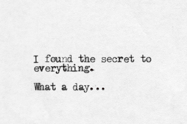 I found the secret to everything. What a day...