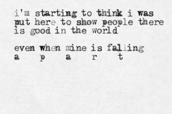 i'm starting to think i was u put here to show people there is good in the world even when mine is falling a p a r t
