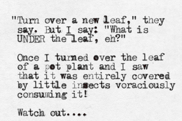 "Turn over a new leaf," they say. But I say _ : "What is UNDER the leaf, eh?" Once I turned over the leaf of a pot plant and I saw that it was entirely covered by little insects voraciously consuming it! Watch out....