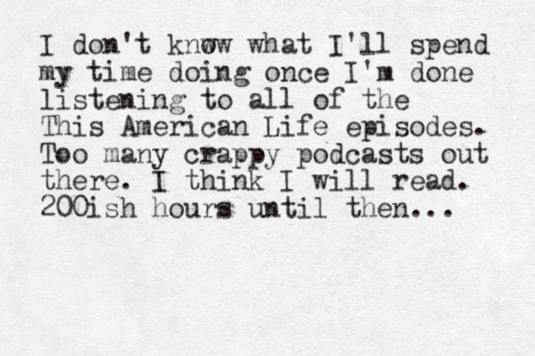 I don't knw ow what I'll spend my time doing once I'm done listenin g to all of the This American Life episodes. Too many crappy podcasts out there. I think I will read. 200ish hours until then... 