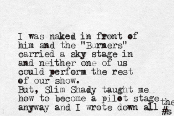 I was naked in front of him and the "Burners" carried a sky stage in and neither one of us could perform the rest of our show. But, Slim Shady taught me how to become a pilot stage anyway and I wrote down all #s the 