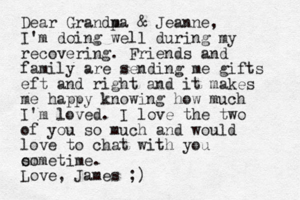Dear Grandm pa & Jeanne, I'm doing well during my recovering. Friends and family are sending me gifts eft and right and it makes me happy knowing how much I'm loved. I love the two of you so much and would love to chat with you om sometime. Love, James ;)
