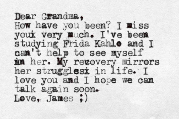 Dear Grandma, How have you been? I miss youi x very much. I've been studying Frida Kahlo and I n can't help to see myself n in her. My revov c ery mirrors her struggls i esx in life. I love you and I hope we can talk again soon. Love, James ;)