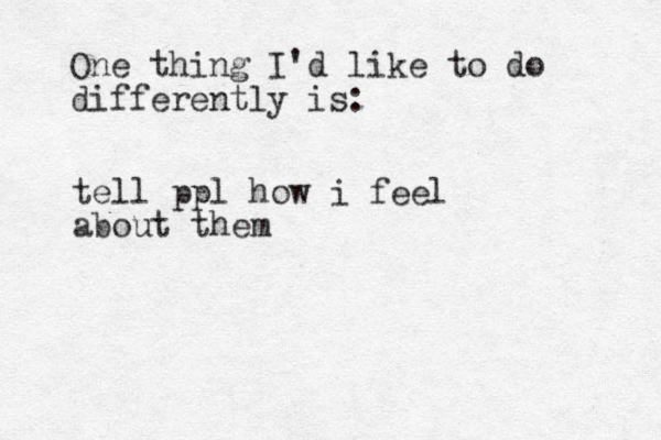 One thing I'd like to do differently is: tell ppl how i feel about them