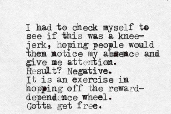 I had to check myself to see if this was a knee- jerk, hoping people would then notice my absence and give me attention. Result? Negative. It is an exercise in hopping off the reward- dependence wheel. Gotta get free.
