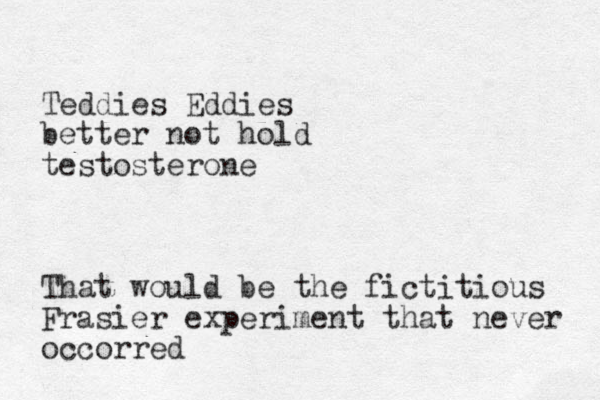 Teddies Eddies better not hold testosterone That would be the fictitious Frasier experiment that never occorred