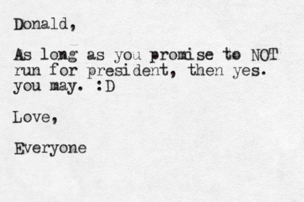 Donald, As long as you promise to NOT run for president, then yes. you may. :D Love, Everyone