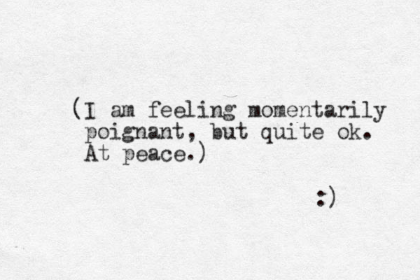 (I am feeling momentarily poignant, but quite ok. At peace.) :) 