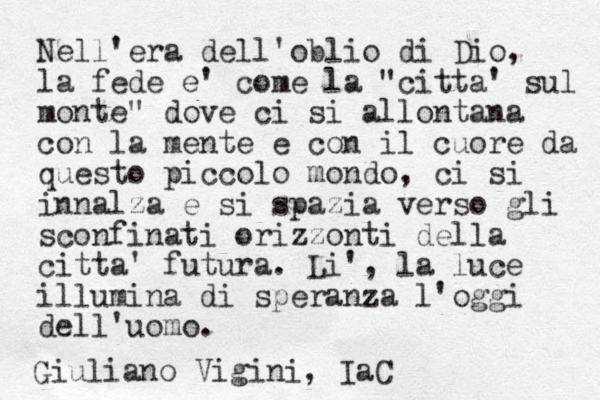 Nell'era dell'oblio di Dio, la fede e' come la "citt a' sul monte" dove ci si allontana con la mente e con il cuore da questo piccolo mondo, ci si innalza e si spazia verso gli sconfinati orizzonti della citta' futura. Li', la luce illumina di speranza l'oggi dell'uomo. Giuliano Vigini, IaC