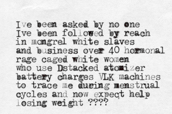 Ive been asked by no one Ive been folloe wed by reach in mongrel white slaves and business over 40 hormonal rage caged white women who use Dstacked atomizer battery charges VLK machines to trace me due ring menstrual cycles and now expect help losing weight ???? 