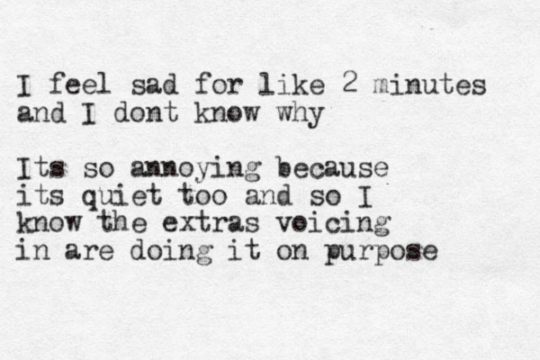 I feel sad for like 2 minutes and I dont know why Its so annoying because its quiet too and so I know the extras voicing in are doing it on purpose 