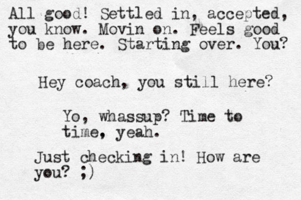 Hey coach, you still here? Yo, whassup? Time to time. , yeah. Just checking in! How are you? ;) All good! Settled in, accepted, you know. Movin on. Feels good to be here. Starting over. You? 