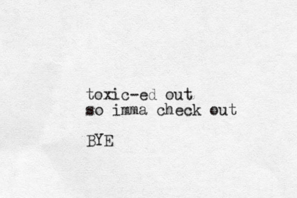 toxic-ed out so imma check out BYE