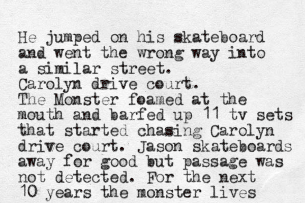 He jumped on his skateboard and went the wrong way into a similar street. Carolyn drive court. The Monster foamed at the mouth and barfed up 11 tv sets that started chasing Carolyn drive court. Jason skateboards away for good but passa ge was not detected. For the next 10 years the monster lives 