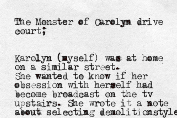 The Monste r of Carolyn drive court; Karolyn (myself) was at home on a similar street. She wanted to know if her obsession with herself had become broadcast on the tv upstairs. She wrote it a note about selecting demolition style 