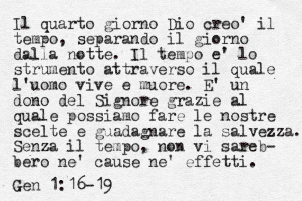 Il quarto giorno Dio creo' il tempo, separando il giorno dalla notte. Il tempo e' lo strumento attraverso il quale l'uomo vive e muore. E' un dono del Signore grazie al quale possiamo fare le nostre scelte e guadagnare la salvezza. Senza il tempo, non vi sareb- bero ne' cause ne' effetti. Gen 1:16-19