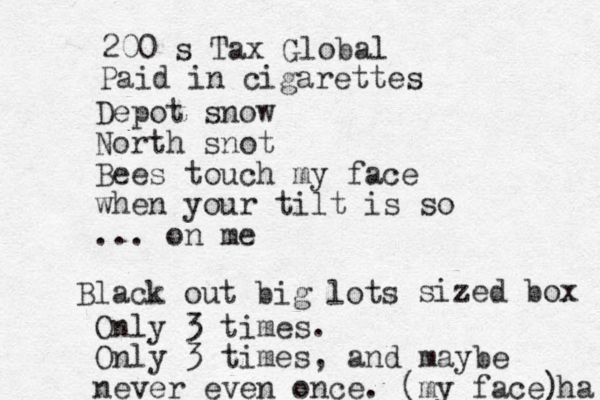 Depot snow North snot Bees touch my face when your tilt is so ... on me Only 3 times. Only 3 times , and maybe never even once. (my face) ha Paid in cigarettes 200 s Tax Global Black out big lots sized box 