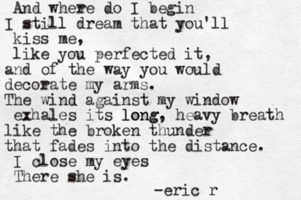 And where do I begin I still dream that you'll kiss me, like you perfected it, and of the way you would decorate my arms. The wind d against my window exhales its long long, heavy breath like the broken thunder that fades into the distance. I close my eyes There she is. -eric r 