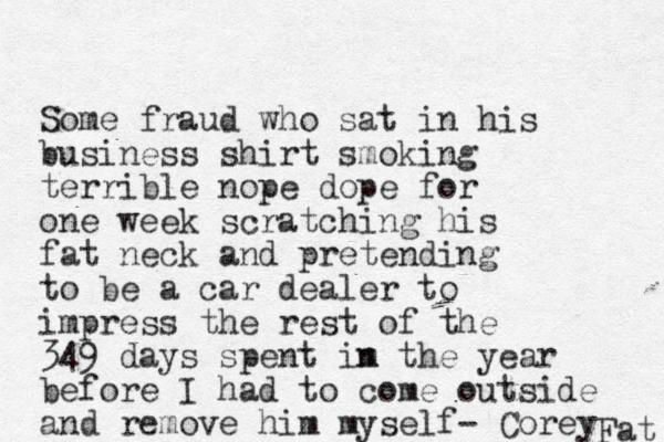 Some fraud who sat in his business shirt smoking terrible nope dope for one week scratching his fat neck and pretending to be a car dealer to impress the rest of the 349 days spent im n the year before I had to come outside and remove him myself- Corey Fat 