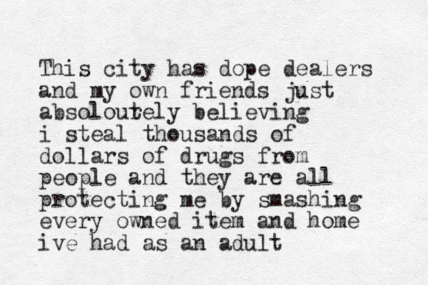 This city has dope dealers and my own friends just absolour tely believing i steal thousands of dollars of drugs from people and they are all protecting me by smashing every owned item and home ive had as an adult